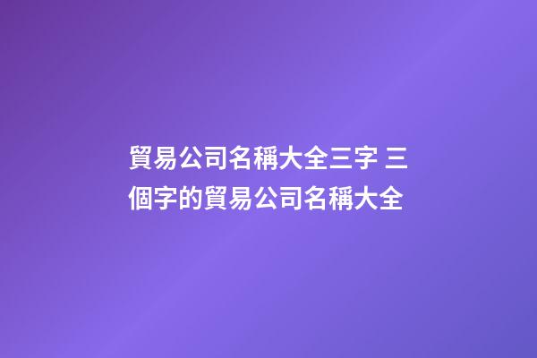 貿易公司名稱大全三字 三個字的貿易公司名稱大全-第1張-公司起名-玄機派